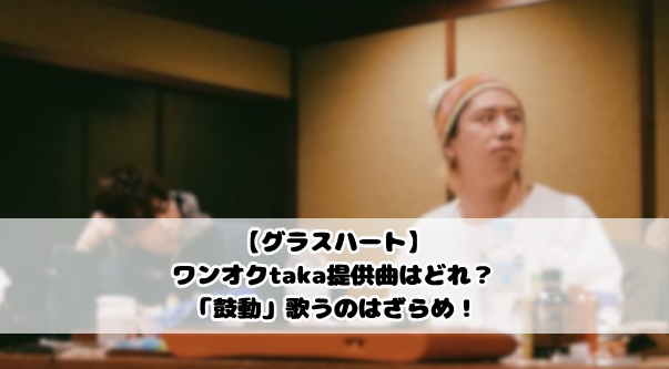 【グラスハート】ワンオクtaka提供曲はどれ？「鼓動」歌うのはざらめ！